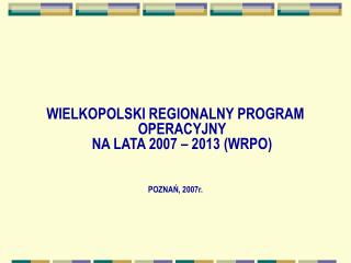 WIELKOPOLSKI REGIONALNY PROGRAM OPERACYJNY NA LATA 2007 – 2013 (WRPO) POZNAŃ, 2007r.