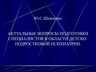 Ю.С.Шевченко АКТУАЛЬНЫЕ ВОПРОСЫ ПОДГОТОВКИ СПЕЦИАЛИСТОВ В ОБЛАСТИ ДЕТСКО-ПОДРОСТКОВОЙ ПСИХИАТРИИ.