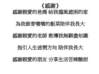 《 感謝 》 感謝親愛的爸媽 給我擋風遮雨的家 為我做香噴噴的飯菜陪伴我長大 感謝親愛的老師 教導我無窮盡知識 指引人生迷惘方向 陪伴我長大 感謝親愛的朋友 分享生活苦辣酸甜