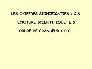 LES CHIFFRES SIGNIFICATIFS : C.S ECRITURE SCIENTIFIQUE: E.S ORDRE DE GRANDEUR : O.G.
