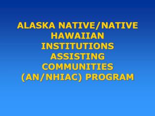 ALASKA NATIVE/NATIVE HAWAIIAN INSTITUTIONS ASSISTING COMMUNITIES (AN/NHIAC) PROGRAM