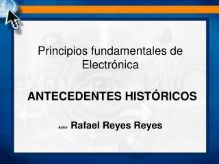 Principios fundamentales de Electrónica ANTECEDENTES HISTÓRICOS Autor Rafael Reyes Reyes