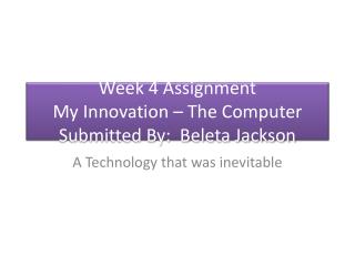 Week 4 Assignment My Innovation – The Computer Submitted By: Beleta Jackson