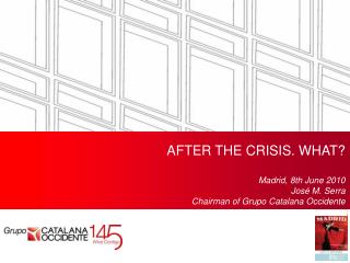 AFTER THE CRISIS. WHAT? Madrid, 8th June 2010 José M. Serra Chairman of Grupo Catalana Occidente