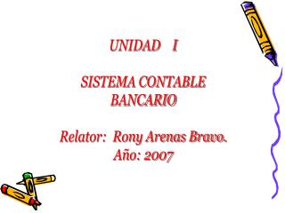 UNIDAD I SISTEMA CONTABLE BANCARIO Relator: Rony Arenas Bravo. Año: 2007