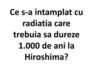 Ce s-a intamplat cu radiatia care trebuia sa dureze 1.000 de ani la Hiroshima?