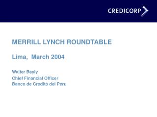 MERRILL LYNCH ROUNDTABLE Lima, March 2004 Walter Bayly Chief Financial Officer Banco de Credito del Peru