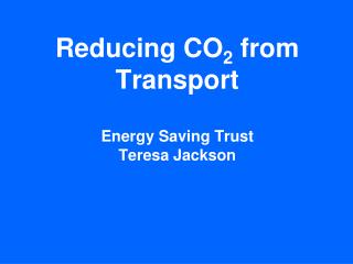Reducing CO 2 from Transport Energy Saving Trust Teresa Jackson
