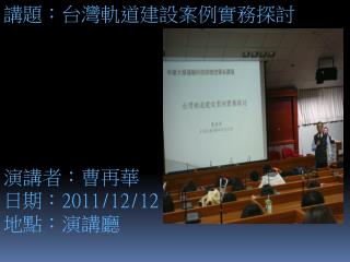 講題：台灣軌道建設案例實務探討 演講者 ： 曹再華 日期： 2011/12/12 地點：演講廳