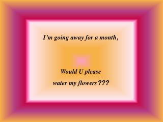 I’m going away for a month , Would U please water my flowers ? ??