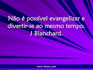 Não é possível evangelizar e divertir-se ao mesmo tempo. J Blanchard.