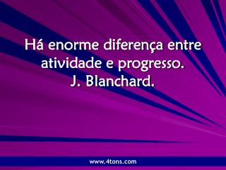 Há enorme diferença entre atividade e progresso. J. Blanchard.