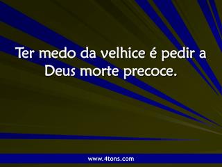 Ter medo da velhice é pedir a Deus morte precoce.