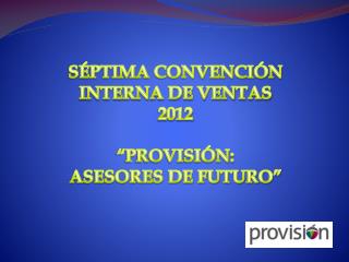 SÉPTIMA CONVENCIÓN INTERNA DE VENTAS 2012 “PROVISIÓN: ASESORES DE FUTURO”
