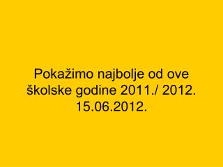 Pokažimo najbolje od ove školske godine 2011./ 2012. 15.06.2012.