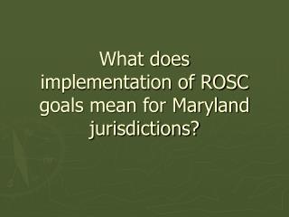 What does implementation of ROSC goals mean for Maryland jurisdictions?