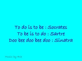 To do is to be : Socrates To be is to do : Sartre Doo bee doo bee doo : Sinatra