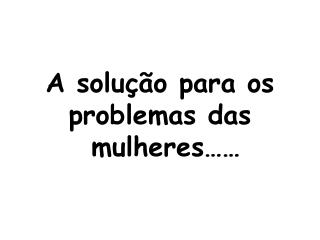 A solução para os problemas das mulheres……