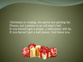 Christmas is coming, the geese are getting fat, Please, put a penny in an old man’s hat;