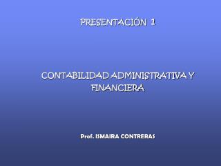 PRESENTACIÓN 1 CONTABILIDAD ADMINISTRATIVA Y FINANCIERA Prof. ISMAIRA CONTRERAS