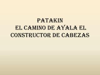 PATAKIN  EL CAMINO DE AYALA EL CONSTRUCTOR DE CABEZAS