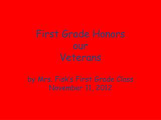 First Grade Honors our Veterans by Mrs. Fisk’s First Grade Class November 11, 2012