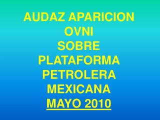 AUDAZ APARICION OVNI SOBRE PLATAFORMA PETROLERA MEXICANA MAYO 2010