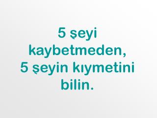 5 seyi kaybetmeden, 5 seyin kıymetini bilin.