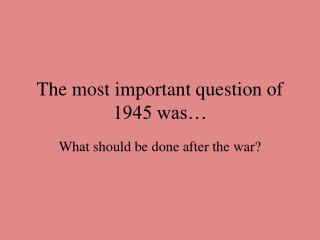 The most important question of 1945 was…
