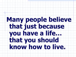 Many people believe that just because you have a life… that you should know how to live.