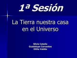 1ª Sesión La Tierra nuestra casa en el Universo Silvia Cataño Guadalupe Cervantes Otilia Valdés