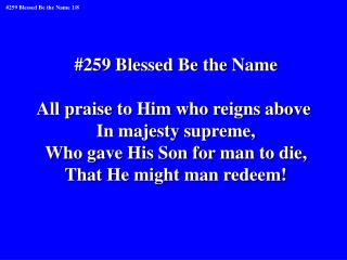 #259 Blessed Be the Name All praise to Him who reigns above In majesty supreme,