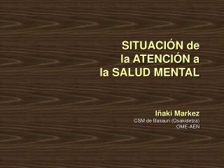 SITUACIÓN de la ATENCIÓN a la SALUD MENTAL Iñaki Markez CSM de Basauri (Osakidetza) OME-AEN