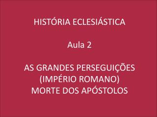 HISTÓRIA ECLESIÁSTICA Aula 2 AS GRANDES PERSEGUIÇÕES (IMPÉRIO ROMANO) MORTE DOS APÓSTOLOS