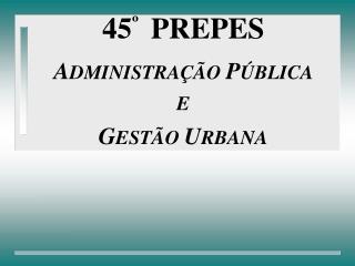 45 º PREPES A DMINISTRAÇÃO P ÚBLICA E G ESTÃO U RBANA