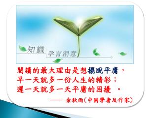 閱讀的最大理由是想 擺脫平庸 ， 早一天就多一份人生的精彩； 遲一天就多一天平庸的困擾 。 ── 余秋雨 ( 中國學者及作家 )