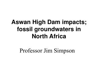 Aswan High Dam impacts; fossil groundwaters in North Africa Professor Jim Simpson