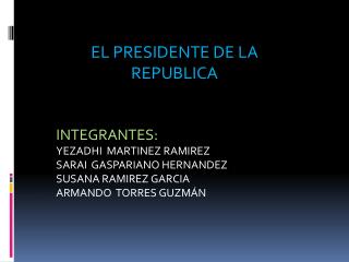 EL PRESIDENTE DE LA REPUBLICA INTEGRANTES: YEZADHI MARTINEZ RAMIREZ SARAI GASPARIANO HERNANDEZ