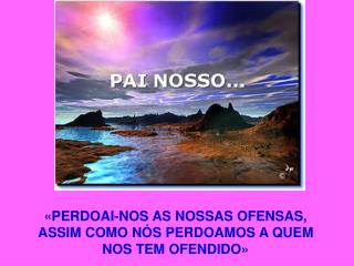 «PERDOAI-NOS AS NOSSAS OFENSAS, ASSIM COMO NÓS PERDOAMOS A QUEM NOS TEM OFENDIDO»