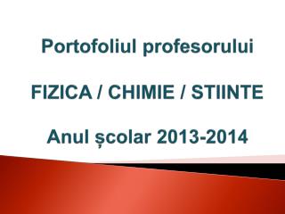 Portofoliul profesorului FIZICA / CHIMIE / STIINTE Anul școlar 2013-2014