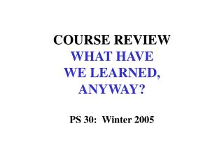 COURSE REVIEW WHAT HAVE WE LEARNED, ANYWAY? PS 30: Winter 2005