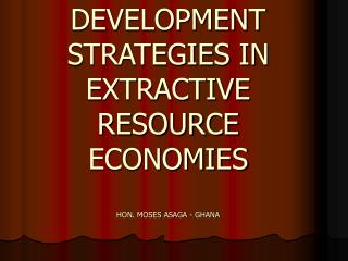 DEVELOPMENT STRATEGIES IN EXTRACTIVE RESOURCE ECONOMIES HON. MOSES ASAGA - GHANA