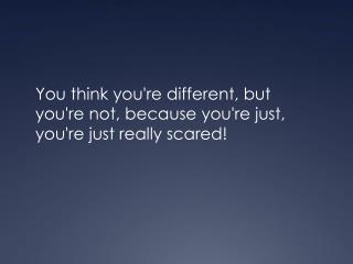 You think you're different, but you're not, because you're just, you're just really scared!