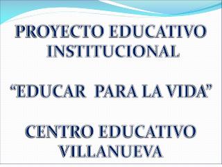 PROYECTO EDUCATIVO INSTITUCIONAL “EDUCAR PARA LA VIDA” CENTRO EDUCATIVO VILLANUEVA