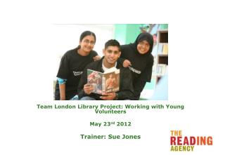 Team London Library Project: Working with Young Volunteers May 23 rd 2012 Trainer: Sue Jones