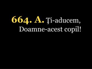 664. A. Ţi-aducem, Doamne-acest copil!