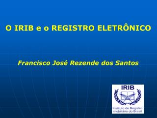 O IRIB e o REGISTRO ELETRÔNICO Francisco José Rezende dos Santos