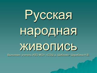 Русская народная живопись Выполнил: учитель ИЗО МОУ «СОШ д. Шибково » Шкребина Н.В.