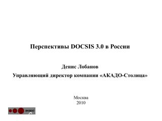 Перспективы DOCSIS 3.0 в России Денис Лобанов Управляющий директор компании «АКАДО-Столица»