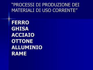 “PROCESSI DI PRODUZIONE DEI MATERIALI DI USO CORRENTE” FERRO GHISA ACCIAIO OTTONE ALLUMINIO RAME